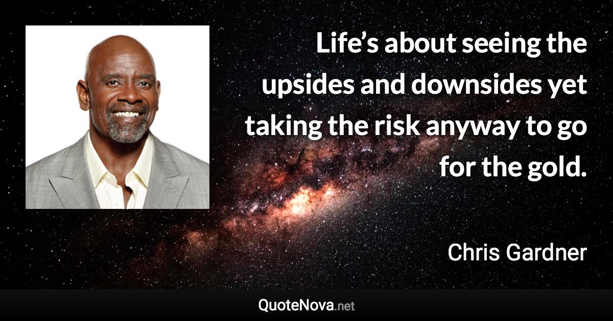 Life’s about seeing the upsides and downsides yet taking the risk anyway to go for the gold. - Chris Gardner quote