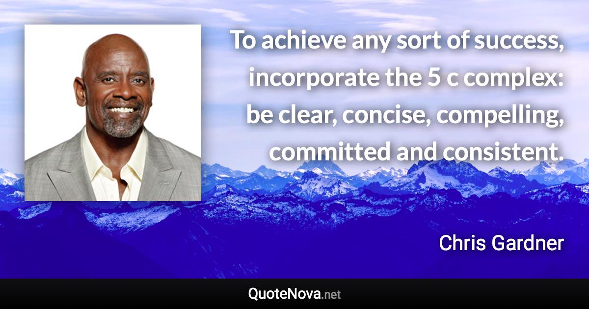 To achieve any sort of success, incorporate the 5 c complex: be clear, concise, compelling, committed and consistent. - Chris Gardner quote