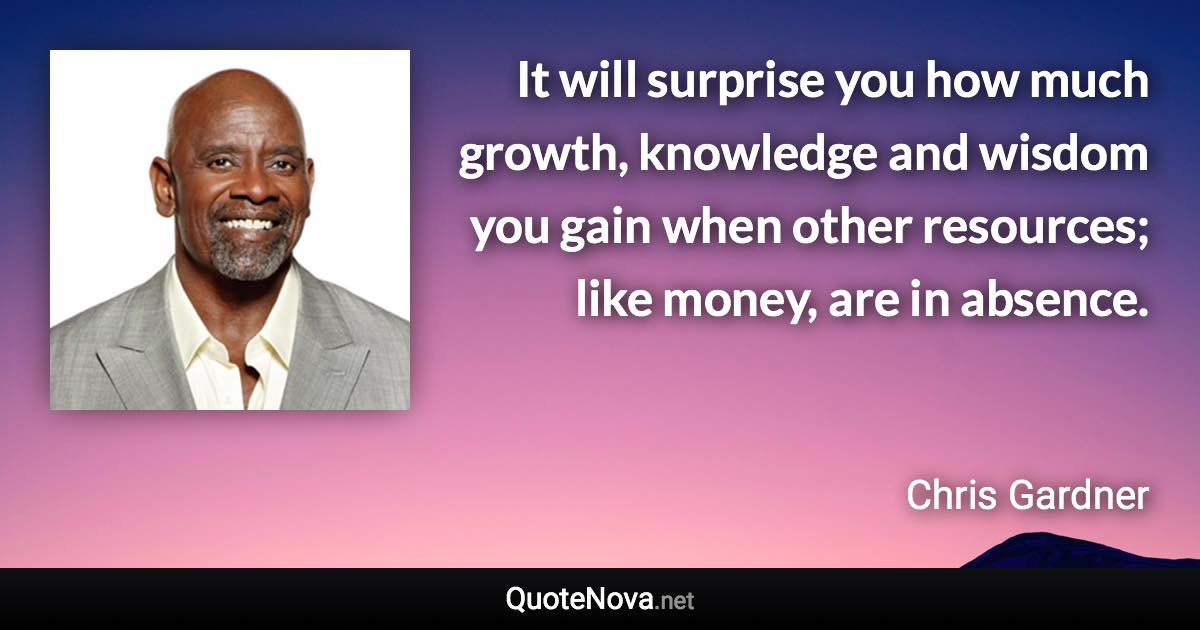 It will surprise you how much growth, knowledge and wisdom you gain when other resources; like money, are in absence. - Chris Gardner quote