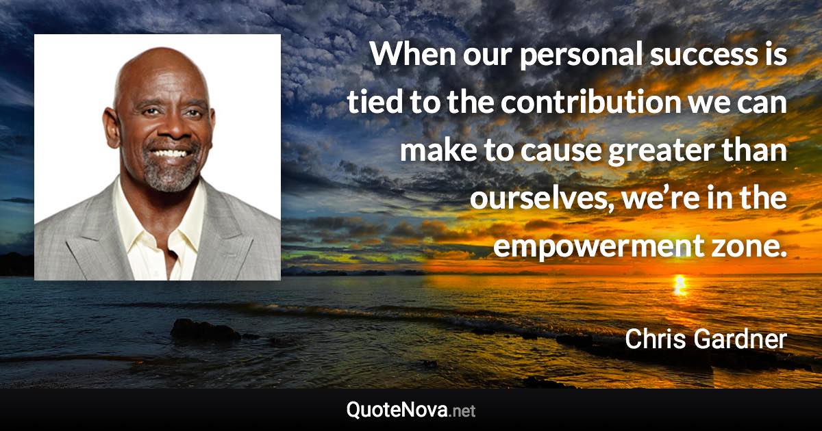 When our personal success is tied to the contribution we can make to cause greater than ourselves, we’re in the empowerment zone. - Chris Gardner quote