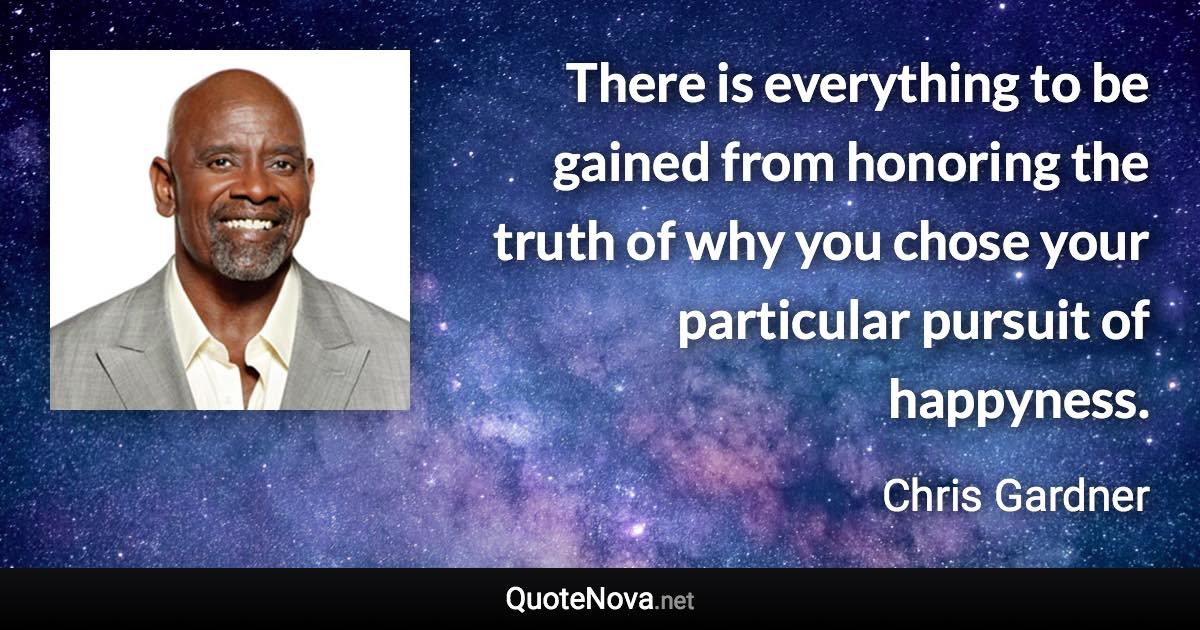 There is everything to be gained from honoring the truth of why you chose your particular pursuit of happyness. - Chris Gardner quote