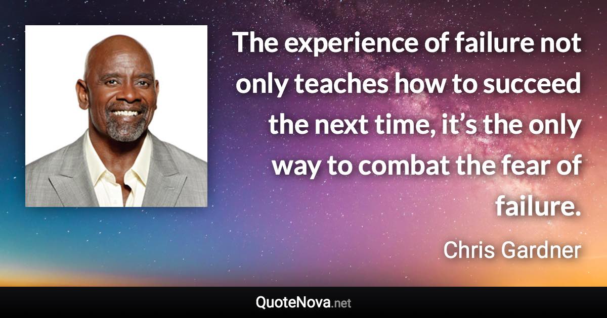 The experience of failure not only teaches how to succeed the next time, it’s the only way to combat the fear of failure. - Chris Gardner quote