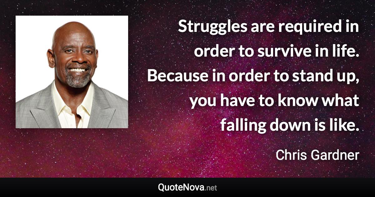 Struggles are required in order to survive in life. Because in order to stand up, you have to know what falling down is like. - Chris Gardner quote