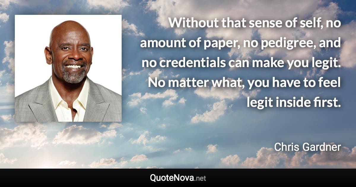 Without that sense of self, no amount of paper, no pedigree, and no credentials can make you legit. No matter what, you have to feel legit inside first. - Chris Gardner quote