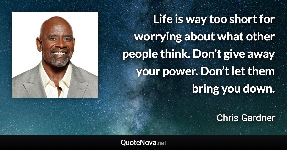 Life is way too short for worrying about what other people think. Don’t give away your power. Don’t let them bring you down. - Chris Gardner quote