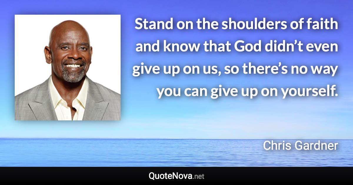 Stand on the shoulders of faith and know that God didn’t even give up on us, so there’s no way you can give up on yourself. - Chris Gardner quote