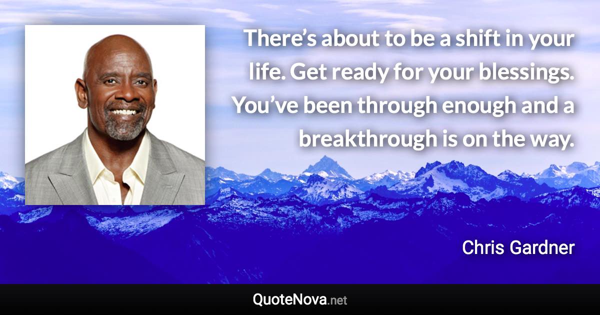 There’s about to be a shift in your life. Get ready for your blessings. You’ve been through enough and a breakthrough is on the way. - Chris Gardner quote