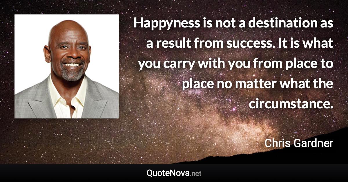 Happyness is not a destination as a result from success. It is what you carry with you from place to place no matter what the circumstance. - Chris Gardner quote