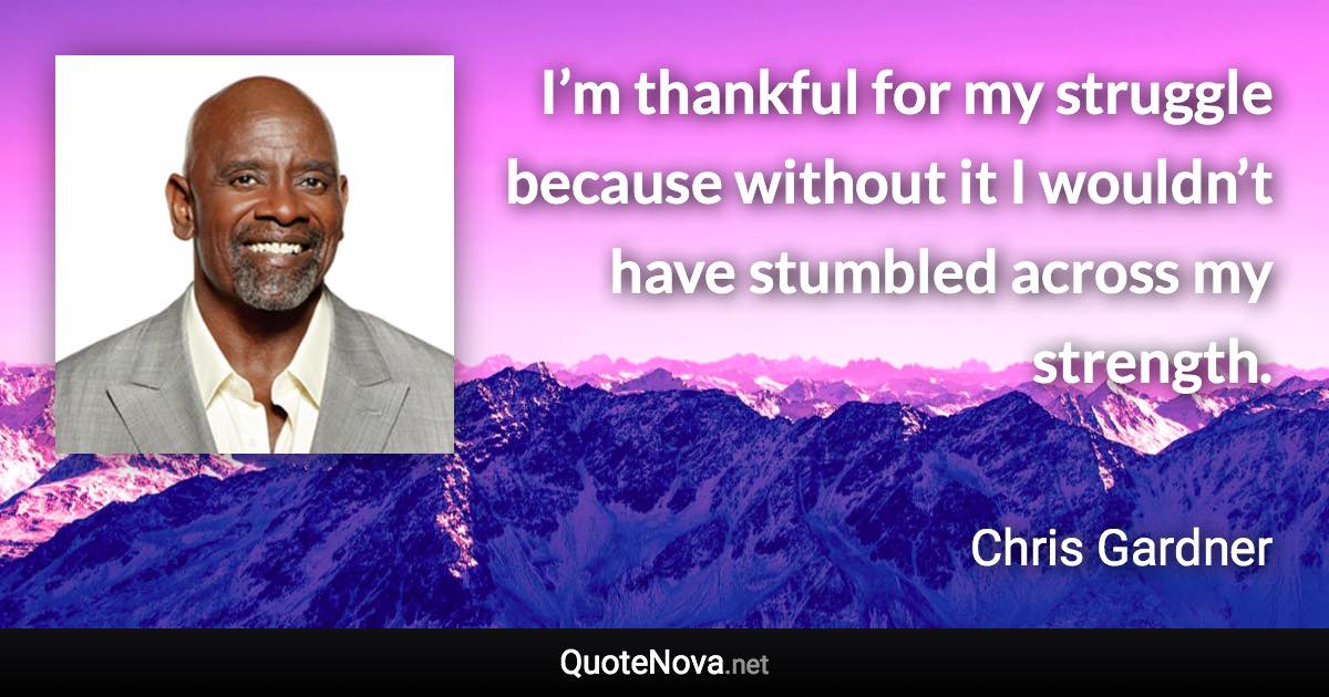 I’m thankful for my struggle because without it I wouldn’t have stumbled across my strength. - Chris Gardner quote