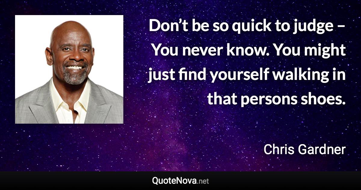 Don’t be so quick to judge – You never know. You might just find yourself walking in that persons shoes. - Chris Gardner quote