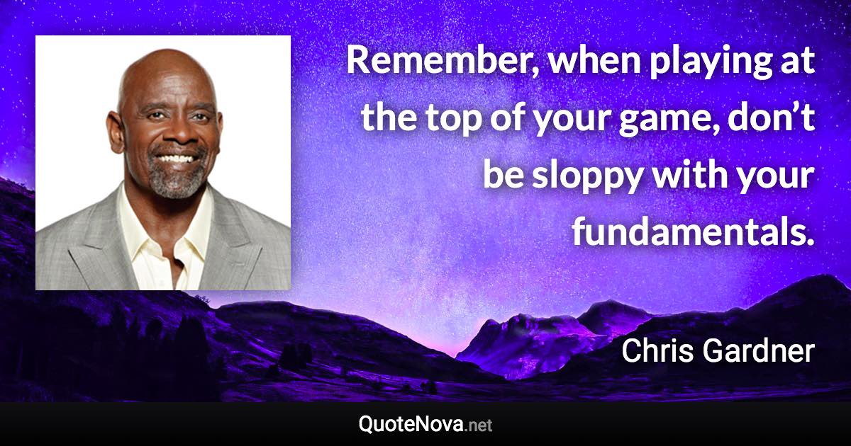 Remember, when playing at the top of your game, don’t be sloppy with your fundamentals. - Chris Gardner quote