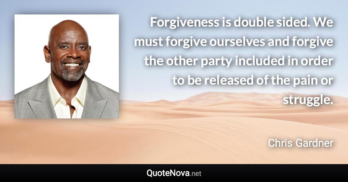 Forgiveness is double sided. We must forgive ourselves and forgive the other party included in order to be released of the pain or struggle. - Chris Gardner quote