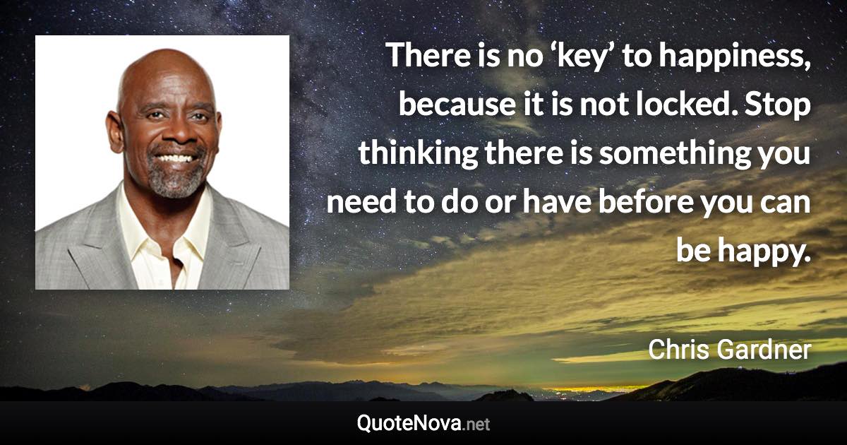 There is no ‘key’ to happiness, because it is not locked. Stop thinking there is something you need to do or have before you can be happy. - Chris Gardner quote