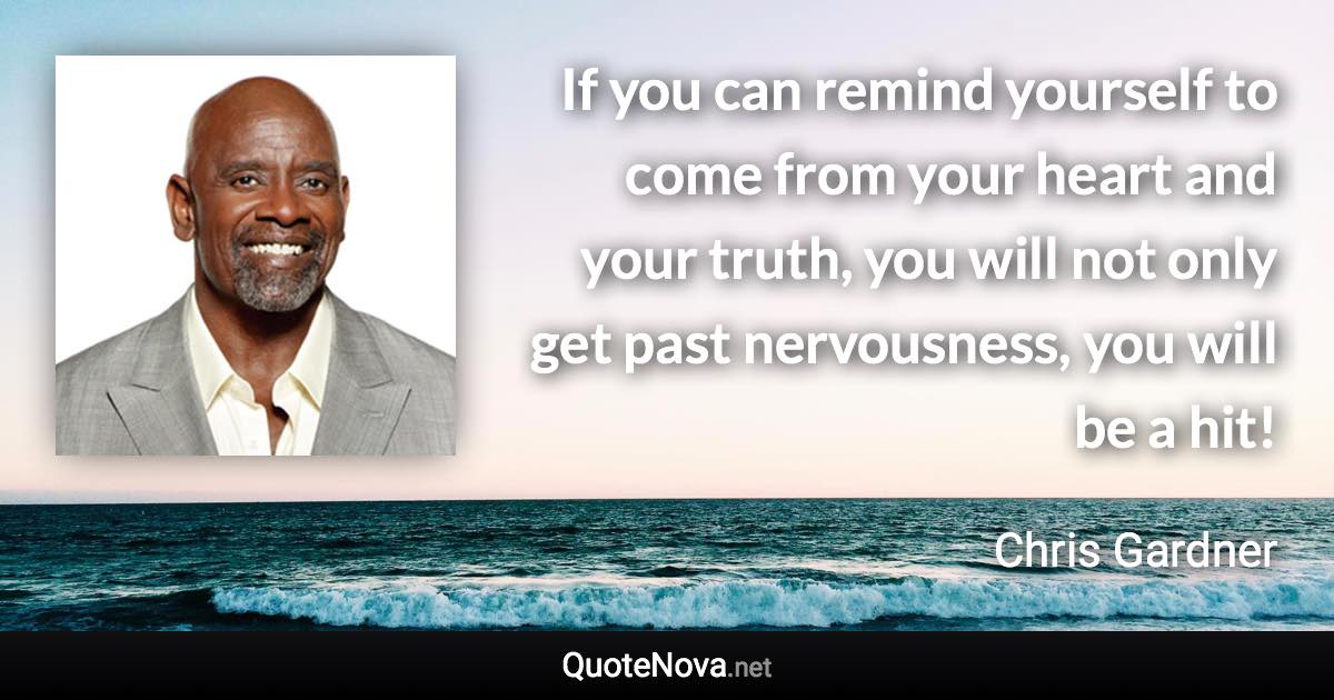 If you can remind yourself to come from your heart and your truth, you will not only get past nervousness, you will be a hit! - Chris Gardner quote