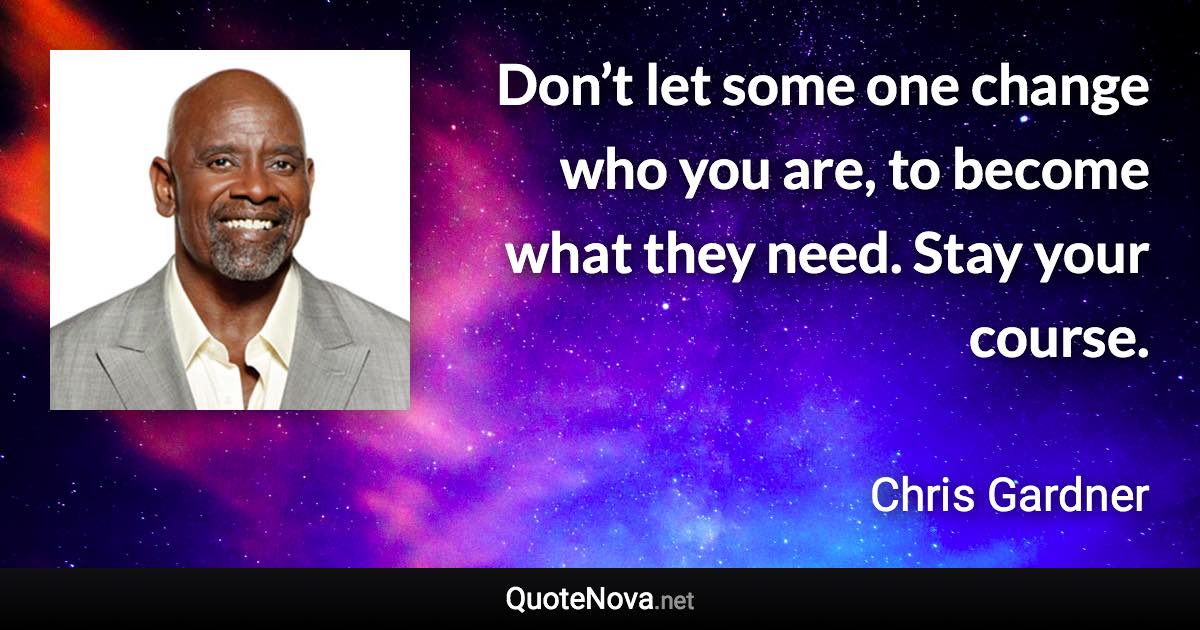 Don’t let some one change who you are, to become what they need. Stay your course. - Chris Gardner quote