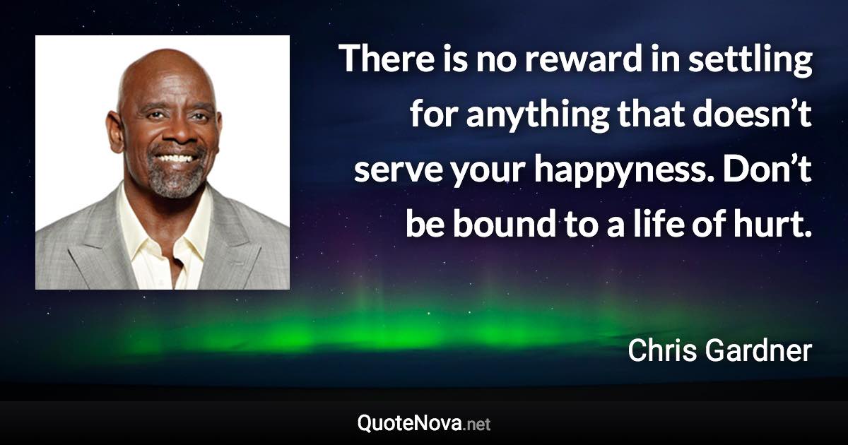 There is no reward in settling for anything that doesn’t serve your happyness. Don’t be bound to a life of hurt. - Chris Gardner quote