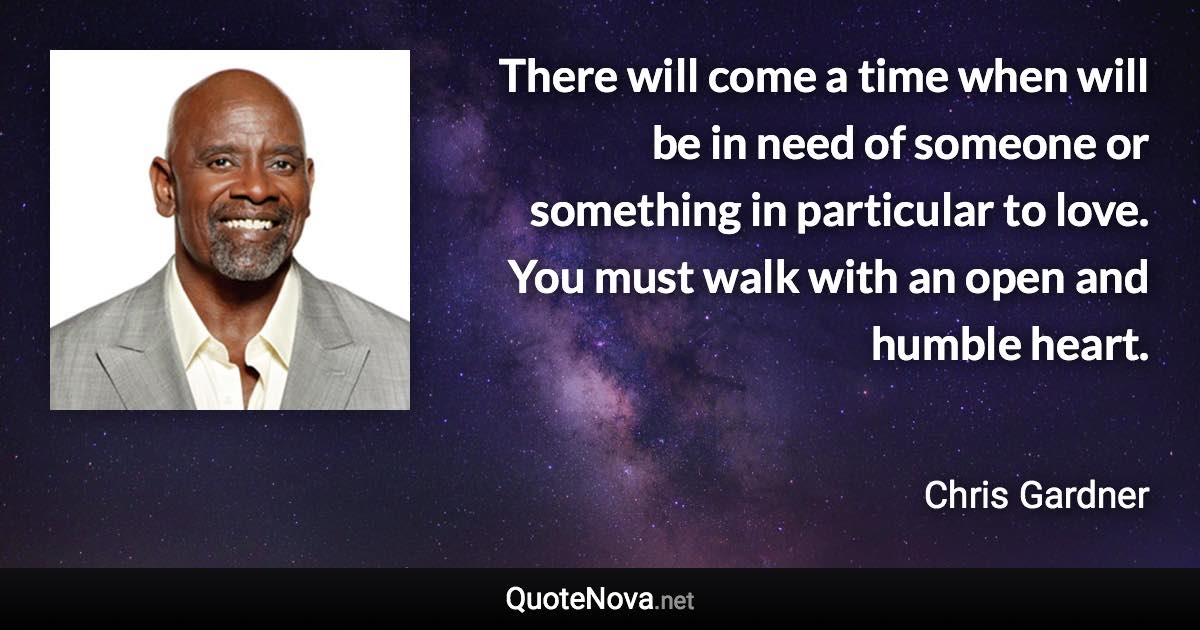 There will come a time when will be in need of someone or something in particular to love. You must walk with an open and humble heart. - Chris Gardner quote