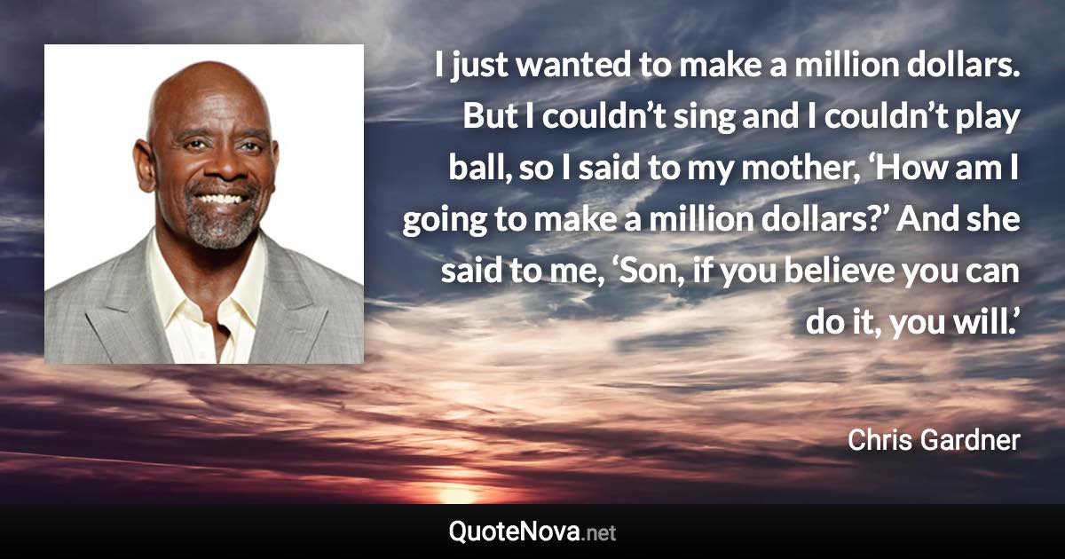 I just wanted to make a million dollars. But I couldn’t sing and I couldn’t play ball, so I said to my mother, ‘How am I going to make a million dollars?’ And she said to me, ‘Son, if you believe you can do it, you will.’ - Chris Gardner quote