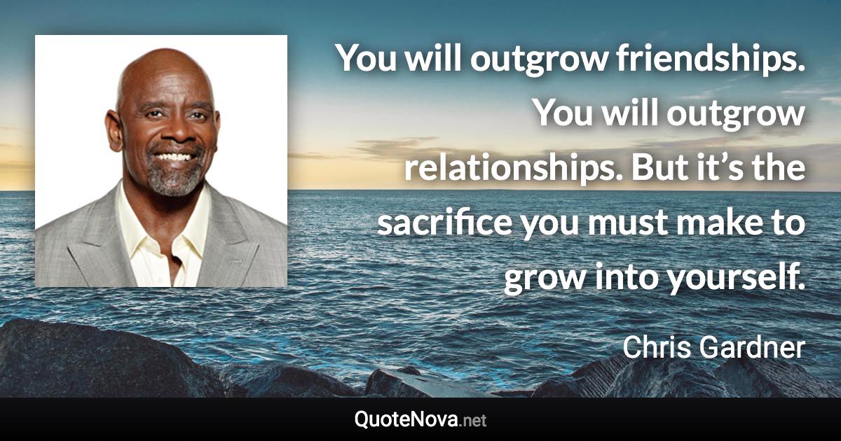 You will outgrow friendships. You will outgrow relationships. But it’s the sacrifice you must make to grow into yourself. - Chris Gardner quote