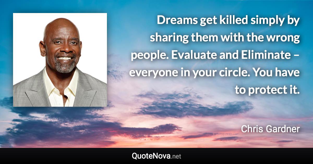 Dreams get killed simply by sharing them with the wrong people. Evaluate and Eliminate – everyone in your circle. You have to protect it. - Chris Gardner quote