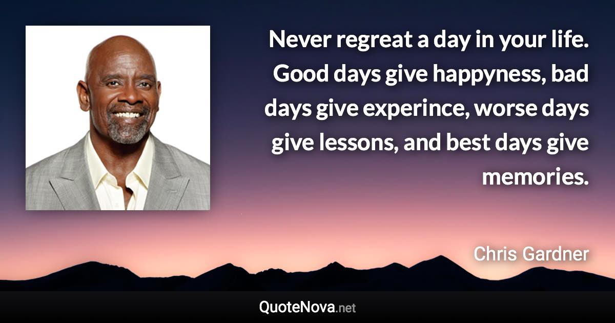 Never regreat a day in your life. Good days give happyness, bad days give experince, worse days give lessons, and best days give memories. - Chris Gardner quote