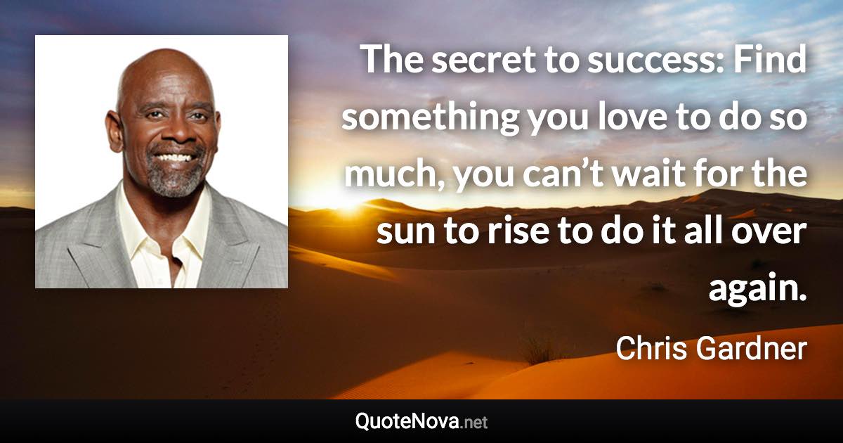 The secret to success: Find something you love to do so much, you can’t wait for the sun to rise to do it all over again. - Chris Gardner quote