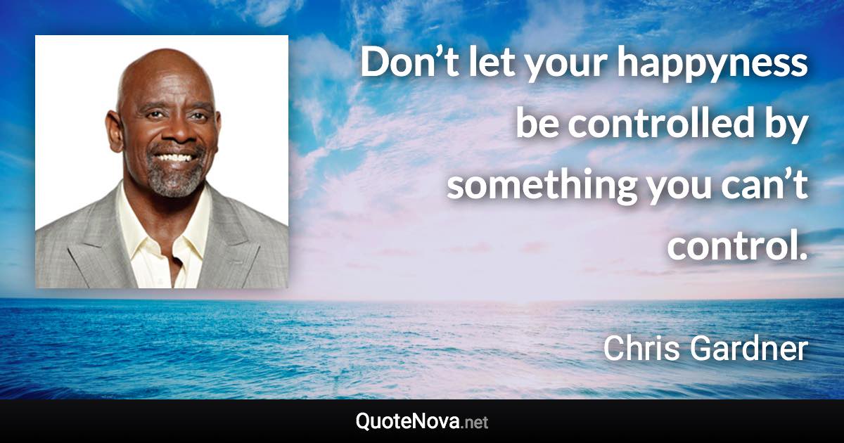 Don’t let your happyness be controlled by something you can’t control. - Chris Gardner quote