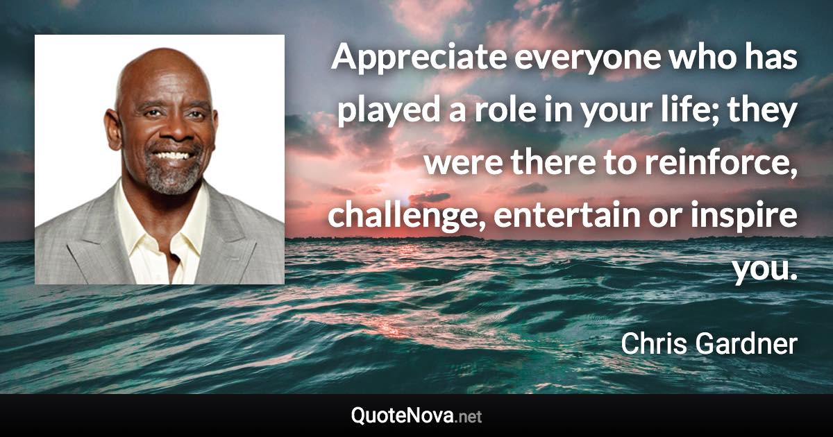 Appreciate everyone who has played a role in your life; they were there to reinforce, challenge, entertain or inspire you. - Chris Gardner quote