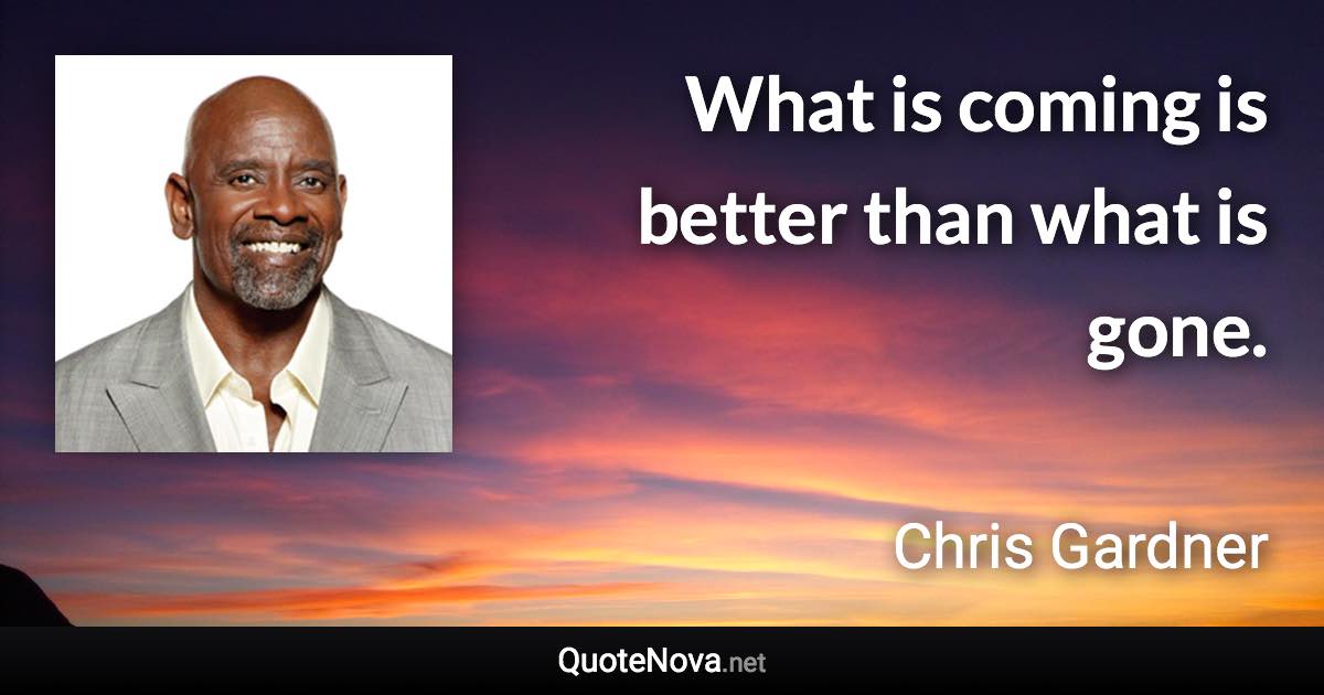 What is coming is better than what is gone. - Chris Gardner quote