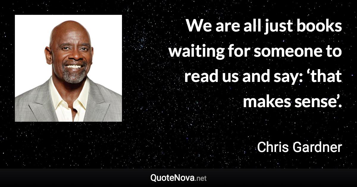 We are all just books waiting for someone to read us and say: ‘that makes sense’. - Chris Gardner quote