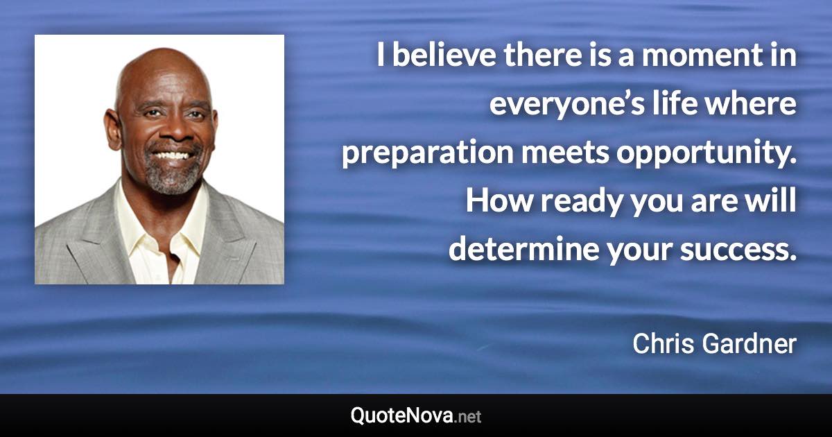 I believe there is a moment in everyone’s life where preparation meets opportunity. How ready you are will determine your success. - Chris Gardner quote