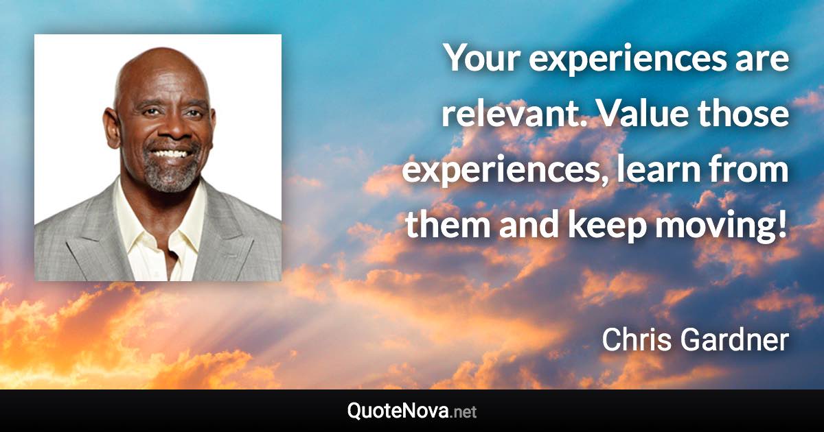 Your experiences are relevant. Value those experiences, learn from them and keep moving! - Chris Gardner quote