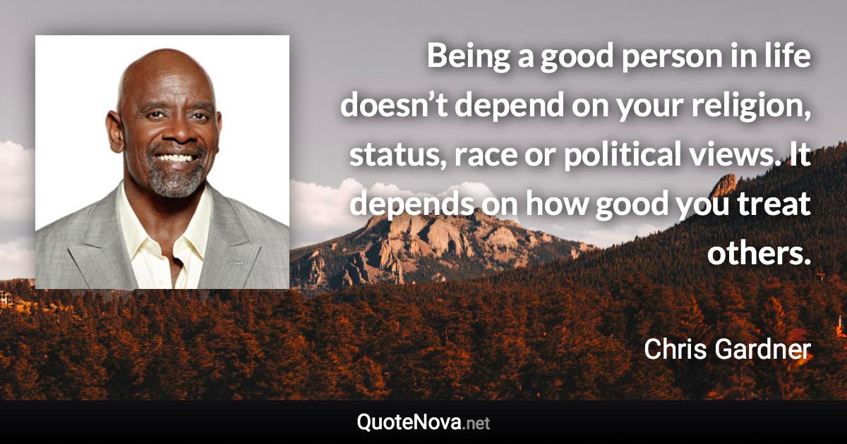 Being a good person in life doesn’t depend on your religion, status, race or political views. It depends on how good you treat others. - Chris Gardner quote