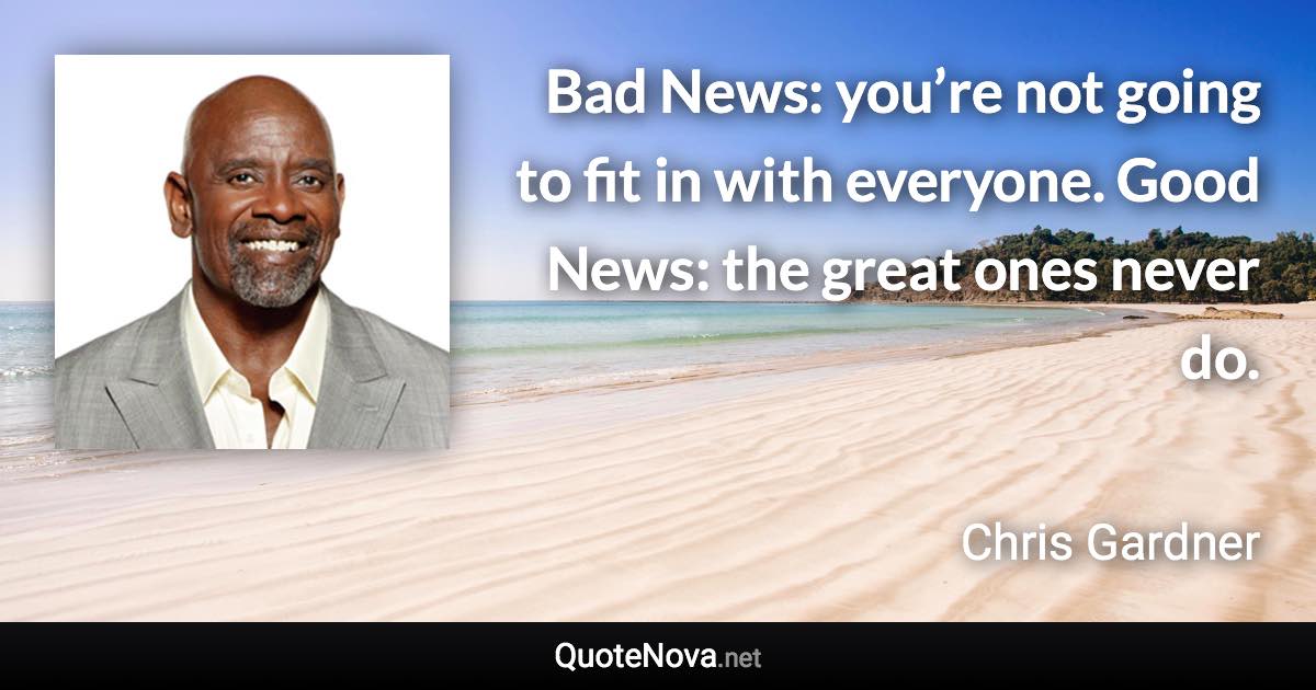 Bad News: you’re not going to fit in with everyone. Good News: the great ones never do. - Chris Gardner quote