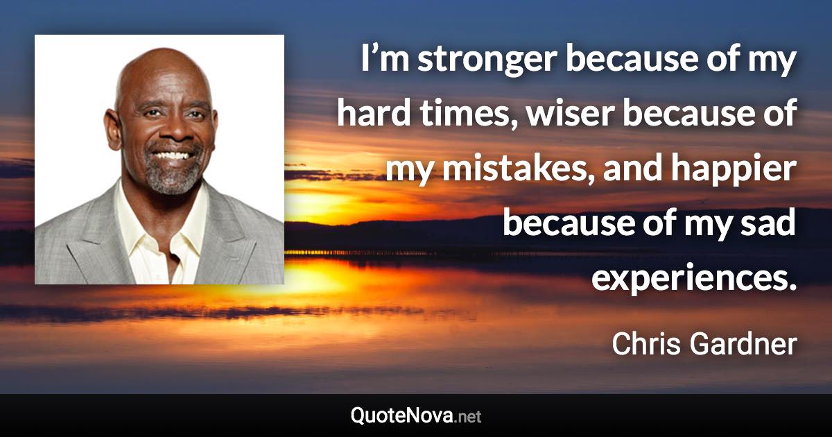 I’m stronger because of my hard times, wiser because of my mistakes, and happier because of my sad experiences. - Chris Gardner quote