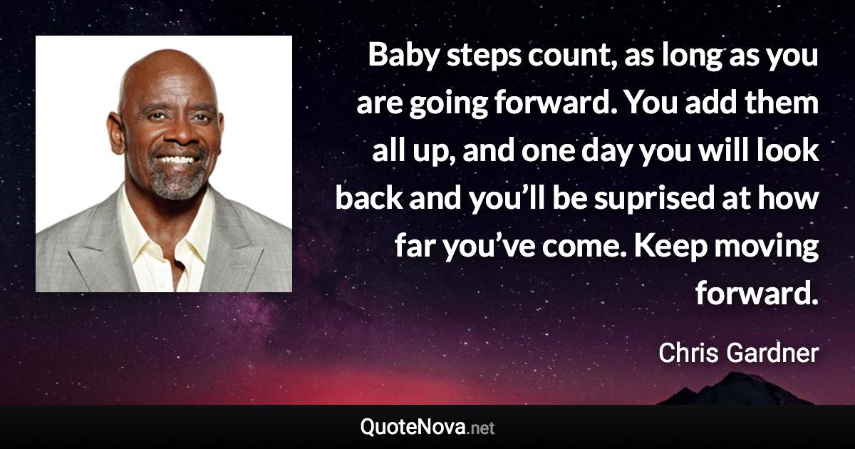 Baby steps count, as long as you are going forward. You add them all up, and one day you will look back and you’ll be suprised at how far you’ve come. Keep moving forward. - Chris Gardner quote