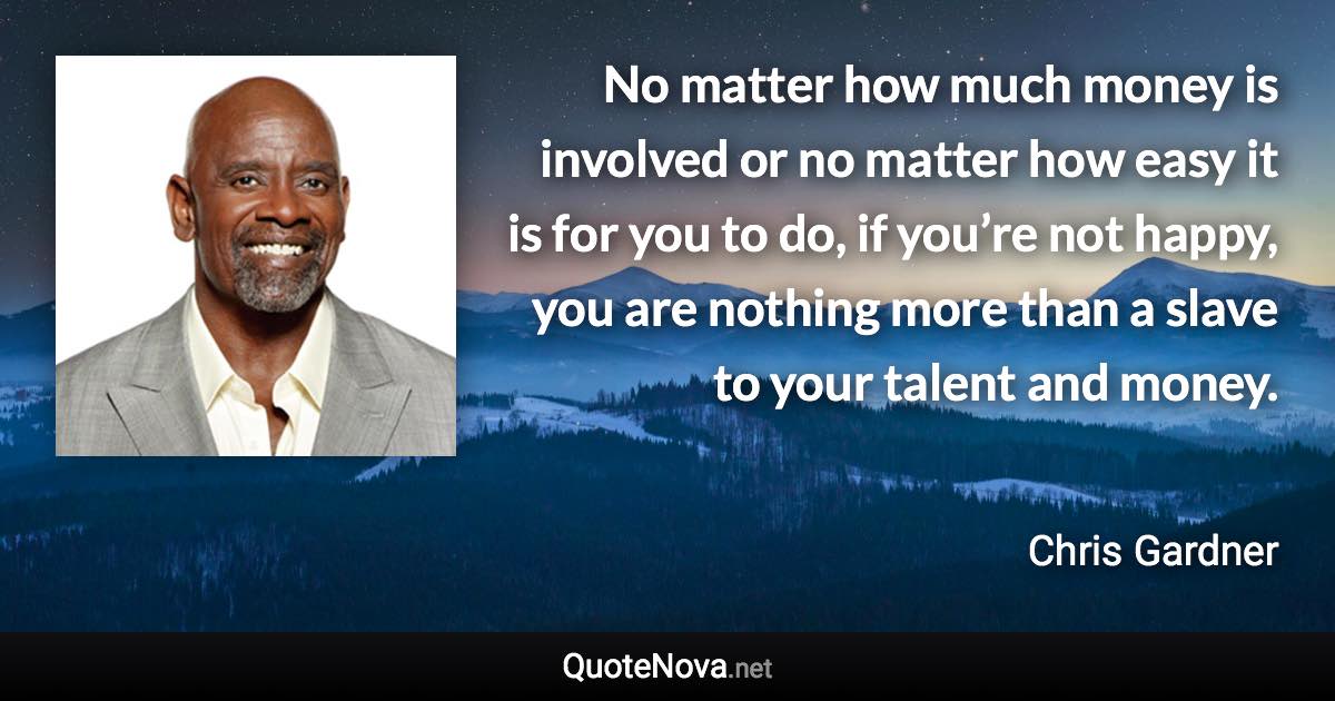 No matter how much money is involved or no matter how easy it is for you to do, if you’re not happy, you are nothing more than a slave to your talent and money. - Chris Gardner quote