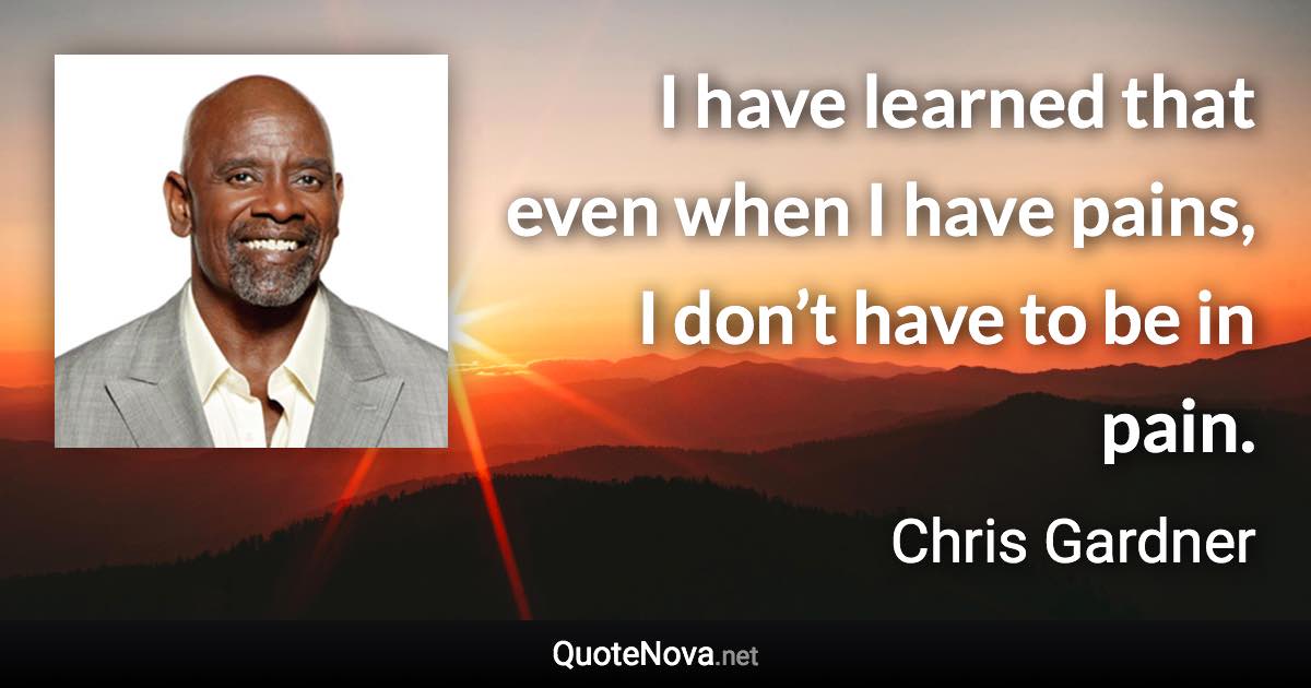 I have learned that even when I have pains, I don’t have to be in pain. - Chris Gardner quote