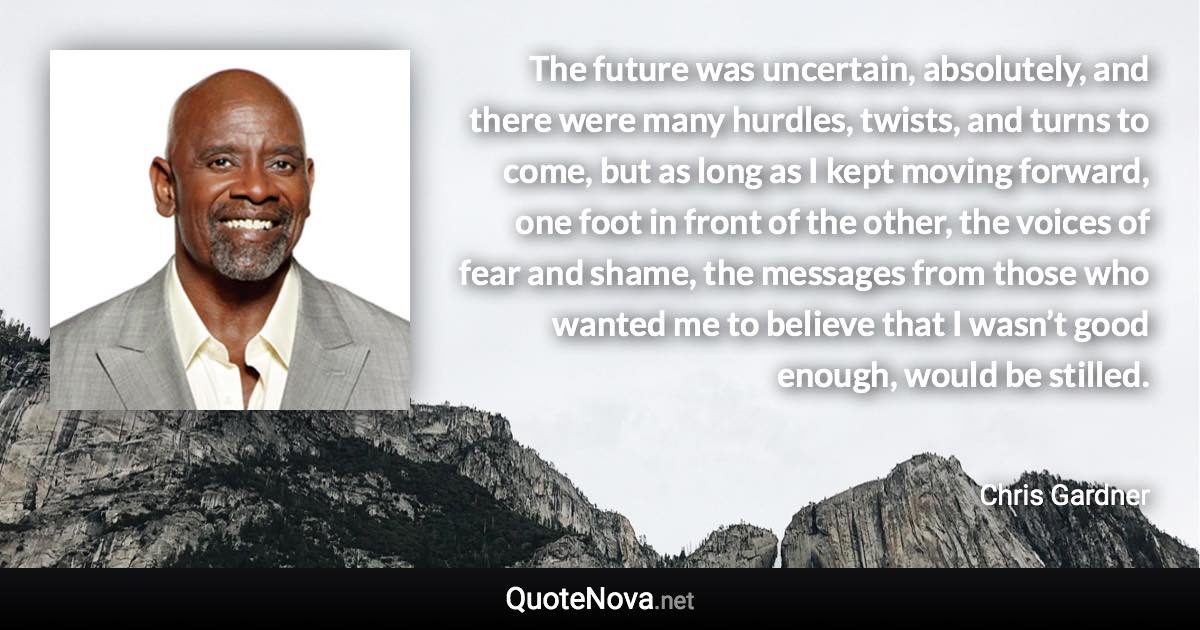 The future was uncertain, absolutely, and there were many hurdles, twists, and turns to come, but as long as I kept moving forward, one foot in front of the other, the voices of fear and shame, the messages from those who wanted me to believe that I wasn’t good enough, would be stilled. - Chris Gardner quote