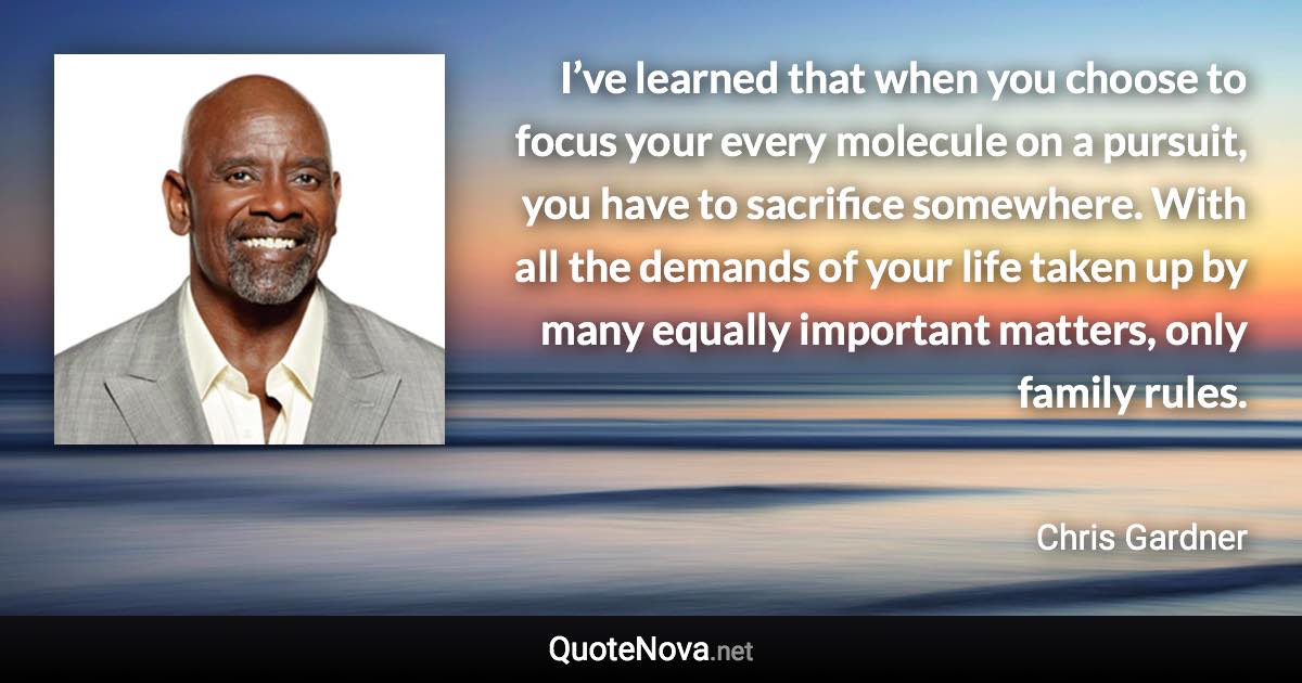 I’ve learned that when you choose to focus your every molecule on a pursuit, you have to sacrifice somewhere. With all the demands of your life taken up by many equally important matters, only family rules. - Chris Gardner quote