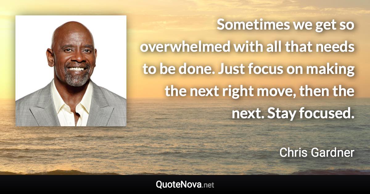 Sometimes we get so overwhelmed with all that needs to be done. Just focus on making the next right move, then the next. Stay focused. - Chris Gardner quote