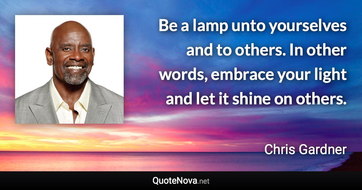 Be a lamp unto yourselves and to others. In other words, embrace your light and let it shine on others. - Chris Gardner quote