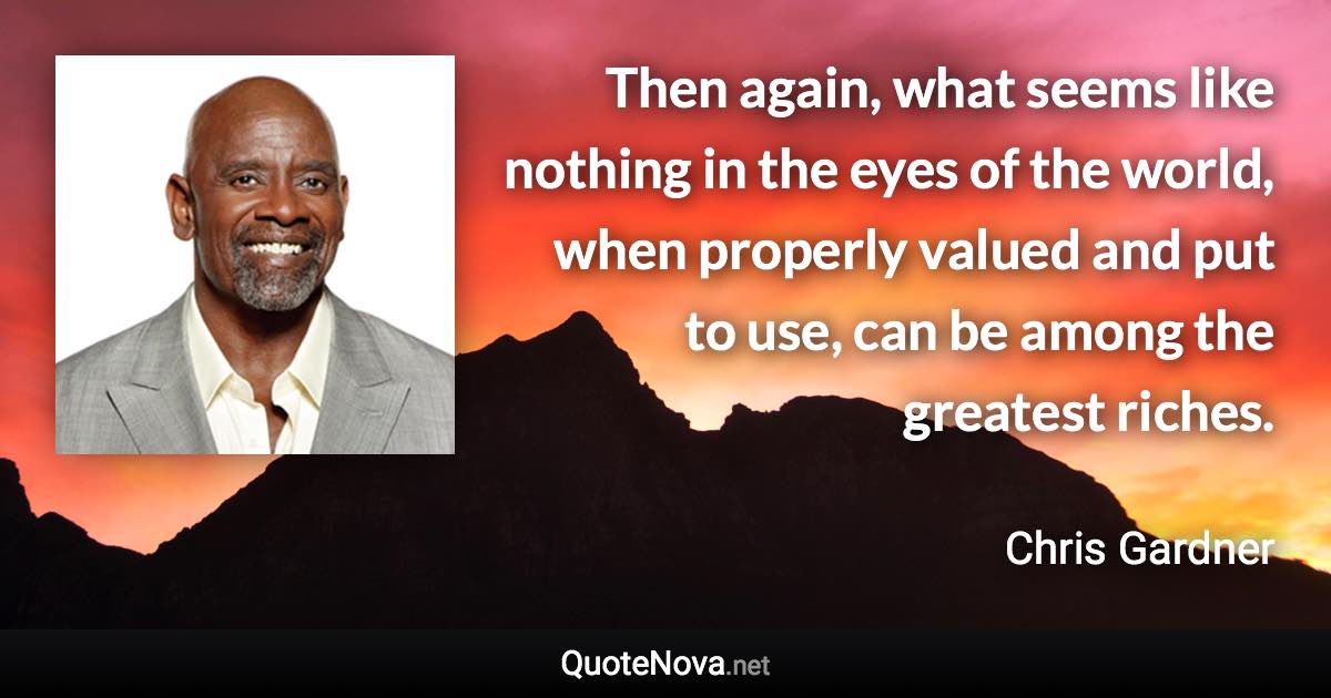 Then again, what seems like nothing in the eyes of the world, when properly valued and put to use, can be among the greatest riches. - Chris Gardner quote