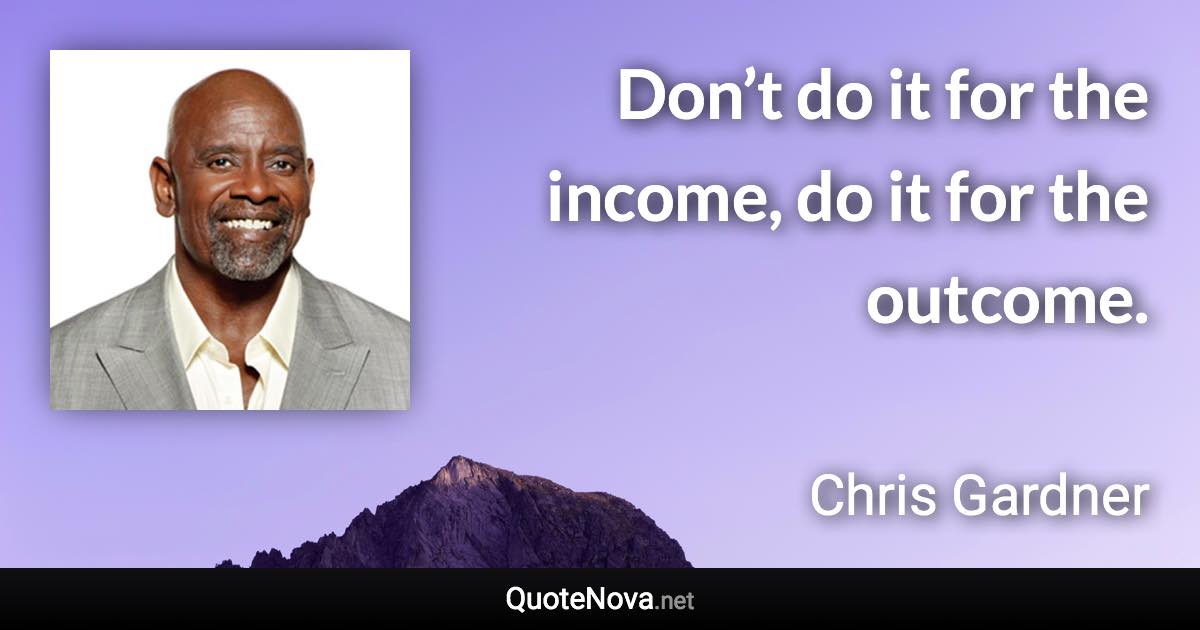 Don’t do it for the income, do it for the outcome. - Chris Gardner quote