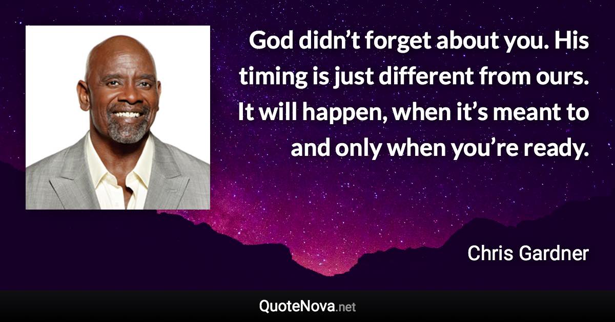 God didn’t forget about you. His timing is just different from ours. It will happen, when it’s meant to and only when you’re ready. - Chris Gardner quote