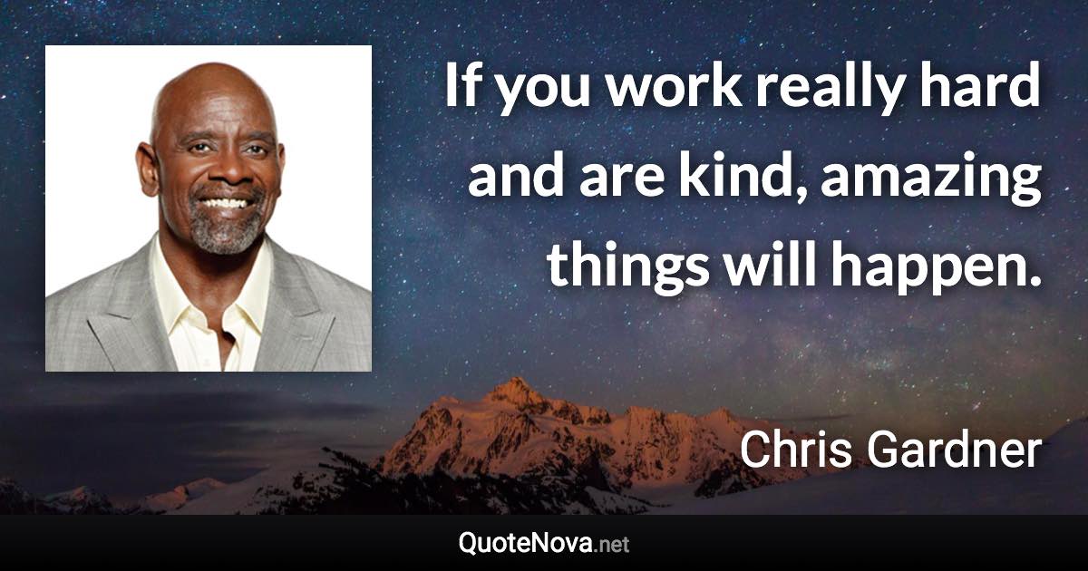 If you work really hard and are kind, amazing things will happen. - Chris Gardner quote