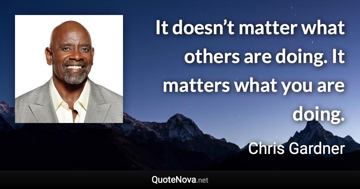 It doesn’t matter what others are doing. It matters what you are doing. - Chris Gardner quote