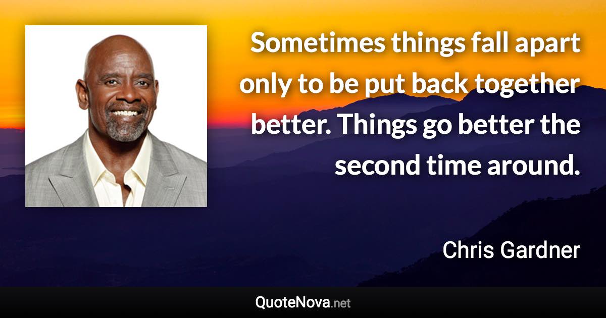 Sometimes things fall apart only to be put back together better. Things go better the second time around. - Chris Gardner quote