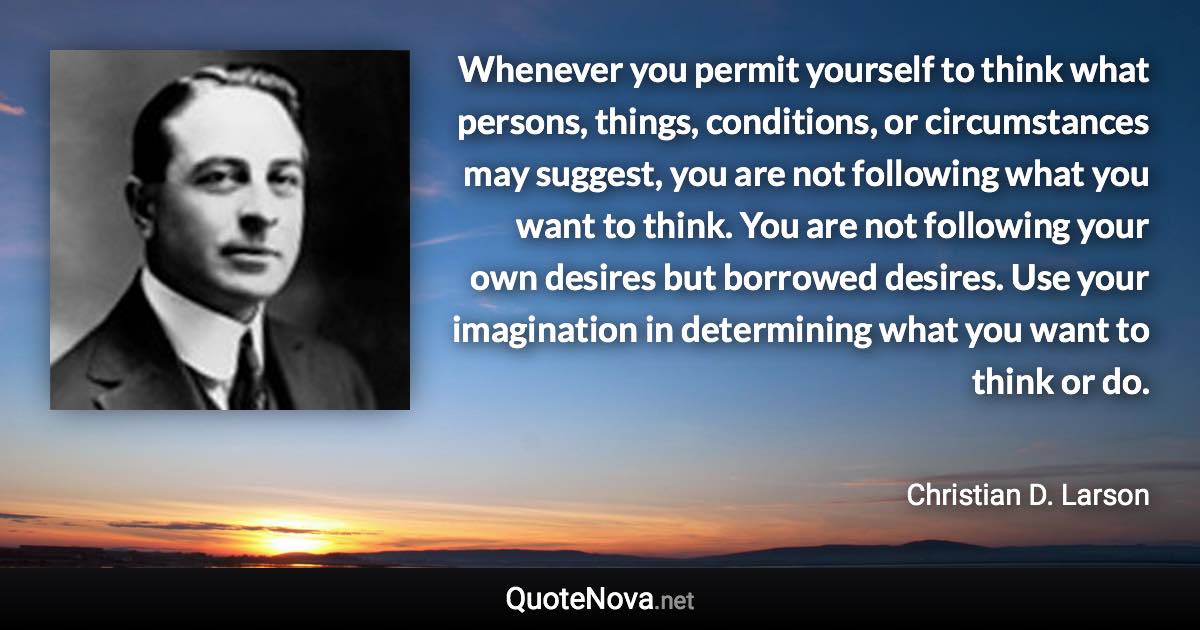 Whenever you permit yourself to think what persons, things, conditions, or circumstances may suggest, you are not following what you want to think. You are not following your own desires but borrowed desires. Use your imagination in determining what you want to think or do. - Christian D. Larson quote