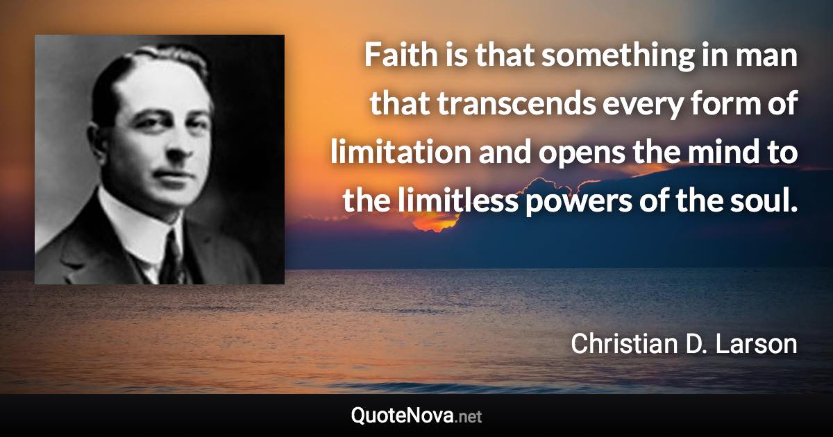 Faith is that something in man that transcends every form of limitation and opens the mind to the limitless powers of the soul. - Christian D. Larson quote